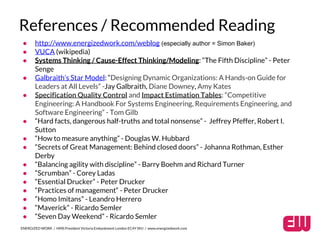 References / Recommended Reading 
● http://www.energizedwork.com/weblog (especially author = Simon Baker) 
● VUCA (wikipedia) 
● Systems Thinking / Cause-Effect Thinking/Modeling: “The Fifth Discipline” - Peter 
Senge 
● Galbraith’s Star Model: “Designing Dynamic Organizations: A Hands-on Guide for 
Leaders at All Levels” -Jay Galbraith, Diane Downey, Amy Kates 
● Specification Quality Control and Impact Estimation Tables: “Competitive 
Engineering: A Handbook For Systems Engineering, Requirements Engineering, and 
Software Engineering” - Tom Gilb 
● “Hard facts, dangerous half-truths and total nonsense” - Jeffrey Pfeffer, Robert I. 
Sutton 
● “How to measure anything” - Douglas W. Hubbard 
● “Secrets of Great Management: Behind closed doors” - Johanna Rothman, Esther 
Derby 
● “Balancing agility with discipline” - Barry Boehm and Richard Turner 
● “Scrumban” - Corey Ladas 
● “Essential Drucker” - Peter Drucker 
● “Practices of management“ - Peter Drucker 
● “Homo Imitans” - Leandro Herrero 
● “Maverick” - Ricardo Semler 
● “Seven Day Weekend” - Ricardo Semler 
ENERGIZED WORK / HMS President Victoria Embankment London EC4Y 0HJ / www.energizedwork.com 
