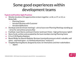 Some good experiences within 
development teams 
Typical and Familiar Agile Practices 
● Weekly iterations (52 opportunities to learn together, vs 26, vs 17, vs 12, vs 
Waterfall): 
○ Planning Games 
○ Iteration Reviews with Customer 
○ Iteration Reflections 
● Standups (and 22 minute meetings) - aim to have even Planning Meetings standing up 
- strive for and achieve process flow 
● Facilitate team Norms and team Charter (and team Vision - high performance right?) 
● Story Cards, written and accepted by the team members during Planning Game 
● C/I or C/D Pipeline Radiator 
● Board Walks for Board+Radiator Reviews (constantly pressure what’s valuable, wall 
space - and head space - is a limited and precious “resource”) 
● Tangible Planning Board, designed by team, for themselves and their stakeholders 
○ NEAT! 
ENERGIZED WORK / HMS President Victoria Embankment London EC4Y 0HJ / www.energizedwork.com 
 