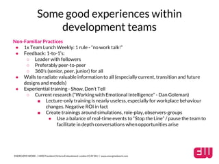 Some good experiences within 
development teams 
Non-Familiar Practices 
● 1x Team Lunch Weekly: 1 rule - “no work talk!” 
● Feedback: 1-to-1’s: 
○ Leader with followers 
○ Preferably peer-to-peer 
○ 360’s (senior, peer, junior) for all 
● Walls to radiate valuable information to all (especially current, transition and future 
designs and models) 
● Experiential training - Show, Don’t Tell 
○ Current research (“Working with Emotional Intelligence” - Dan Goleman) 
■ Lecture-only training is nearly useless, especially for workplace behaviour 
changes. Negative ROI in fact 
■ Create trainings around simulations, role-play, observers-groups 
● Use a balance of real-time events to “Stop the Line” / pause the team to 
facilitate in depth conversations when opportunities arise 
ENERGIZED WORK / HMS President Victoria Embankment London EC4Y 0HJ / www.energizedwork.com 
 