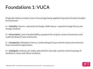 Foundations 1: VUCA 
Originally military context, now is increasingly being applied to dynamic/chaotic/complex 
environments 
V = Volatility. Nature + dynamics of change, AND nature + speed of change forces and 
change catalysts. 
U = Uncertainty. Lack of predictability, prospects for surprise, sense of awareness and 
understanding of issues and events. 
C = Complexity. Multiplex of forces, confounding of issues and the chaos and confusion 
that surround an organization. 
A = Ambiguity. Haziness of reality, potential for misreads, and the mixed meanings of 
conditions; cause-and-effect confusion. 
ENERGIZED WORK / HMS President Victoria Embankment London EC4Y 0HJ / www.energizedwork.com 
 