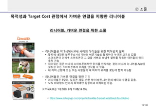 목적성과Target Cost 관점에서가벼운연결을지향한리니어블 
리니어블, 가벼운연결을위한소물 
②소물 
-리니어블은약3세에서6세사이의아이들을위한미아방지팔찌 
•팔찌에내장된블루투스4.0 기반의비콘기술로팔찌마다부여된고유의값을스마트폰이인식스마트폰이그값을서버로보냄팔찌를착용한아이들의위치추적가능 
•재미있는점은하나의스마트폰에서만위치를인식하는것이아니라리니어블App이설치된모든스마트폰에서위치를인식할수있음. 
•내아이근방에있는모든사람들이내아이의위치를찾는데협력가능함. 
-리니어블은가벼운연결을위한기기 
•리니어블은5달러, 실리콘재질, 완전방수/방진, 2년간의배터리수명을갖춤. 
•오직미아방지한가지목적에만집중하여최적화된점임. 
※Track R은1개$29, 8개116$(14.5$) 
☞https://www.indiegogo.com/projects/lineable-5-smart-wristband-for-children 
18/100 
 