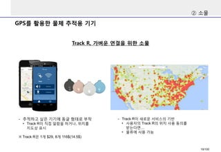 GPS를활용한물체추적용기기 
Track R, 가벼운연결을위한소물 
②소물 
-추적하고싶은기기에동글형태로부착 
•Track R이직접알람을하거나, 위치를지도상표시 
※Track R은1개$29, 8개116$(14.5$) 
-Track R이새로운서비스의기반 
•사용자의Track R의위치사용동의를받는다면… 
•물류에사용가능 
19/100 
 