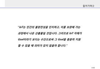 들어가며③ 
“IoT는인간의불완전성을인지하고, 이를보완해가는과정에서나온산출물일것입니다. 그러므로IoT자체가Goal이라기보다는수단으로써그Goal을충분히지원할수있을때의미가있지않을까합니다.” 
3/100 
 