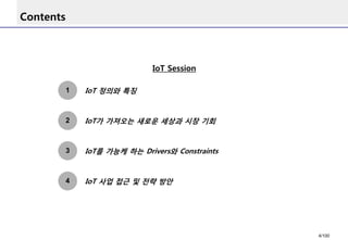 Contents 
1 
IoT 정의와특징 
3 
IoT가가져오는새로운세상과시장기회 
2 
IoT를가능케하는Drivers와Constraints 
4 
IoT 사업접근및전략방안 
IoT Session 
4/100 
 