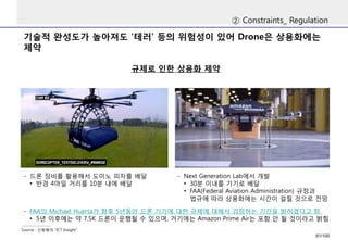 기술적완성도가높아져도‘테러‘ 등의위험성이있어Drone은상용화에는제약 
②Constraints_ Regulation 
규제로인한상용화제약 
Source : 신동형의“ICT Insight” 
-드론장비를활용해서도미노피자를배달 
•반경4마일거리를10분내에배달 
-Next Generation Lab에서개발 
•30분이내를기기로배달 
•FAA(Federal Aviation Administration) 규정과법규에따라상용화에는시간이걸릴것으로전망 
-FAA의Michael Huerta가향후5년동안드론기기에대한규제에대해서검정하는기간을밝히겠다고함. 
•5년이후에는약7.5K 드론이운행될수있으며, 거기에는Amazon Prime Air는포함안될것이라고밝힘. 
61/100 
 