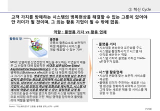 고객가치를방해하는시스템의병목현상을해결할수있는그릇이있어야만리더가될것이며, 그외는활용기업이될수밖에없음. 
②혁신Cycle 
역할: 플랫폼리더vs 활용업체 
Source : “이노베이션3.0” 신동형, 송재용공저, p176 ~ p180 
MS와인텔처럼산업전반의혁신을주도하는기업들의제품은그산업에대해일방적인비대칭의존성(One-Sided Asymmetrical Dependency)을가짐. 이들의제품이만든병목현상(Bottleneck effect)은산업내독점력정도에따라그크기가결정됨. 병목현상은병의주둥이처럼넓은부분이갑자기좁아지는현상을의미하며시스템전체의성능을결정지음. 대부분의시스템에서는병목과같은위치를차지한기업이시스템전반의혁신에방향성을제시하고, 시스템내에서의역할과이윤을배분할수있는결정권을갖게됨. 그러므로높은수익을얻고자한다면시스템내에서‘일방적으로비대칭의존성을가진’핵심영역을장악하여플랫폼리더역할을맡아야함. 
플랫폼 
공통의활용요소로보완적인파생제품이나서비스를개발·제조할수있는기반 
활동의장 
-플랫폼리더 
•시스템을생성하여표준화를주도 
•시스템을활성화시키고시스템내이익을배분하는역할 
•시스템가치와플랫폼가치간Trade- off 경우가있음. 
-시스템활용업체 
•시스템변화에맞는보완적서비스를제공함. 
•플랫폼리더가추진하는새로운시스템환경을정확하게파악하고있어야그에맞는새로운제품및서비스를제공할수있음. 
71/100 
 