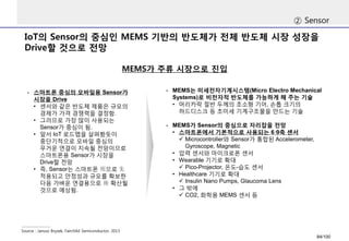 IoT의Sensor의중심인MEMS 기반의반도체가전체반도체시장성장을Drive할것으로전망 
②Sensor 
Source : JanuszBryzek, FairchildSemiconductor, 2013 
MEMS가주류시장으로진입 
-스마트폰중심의모바일용Sensor가시장을Drive 
•센서와같은반도체제품은규모의경제가가격경쟁력을결정함. 
•그러므로가장많이사용되는Sensor가중심이됨. 
•앞서IoT로드맵을살펴봤듯이중단기적으로모바일중심의무거운연결이지속될전망이므로스마트폰용Sensor가시장을Drive할전망 
•즉, Sensor는스마트폰用으로先 적용되고안정성과규모를확보한다음가벼운연결용으로後확산될것으로예상됨. 
-MEMS는미세전자기계시스템(Micro Electro Mechanical Systems)로비전자적반도체를가능하게해주는기술 
•머리카락절반두께의초소형기어, 손톱크기의하드디스크등초미세기계구조물을만드는기술 
-MEMS가Sensor의중심으로자리잡을전망 
•스마트폰에서기본적으로사용되는6·9축센서 
Microcontroller와Sensor가통합된Accelerometer, Gyroscope, Magnetic 
•압력센서와마이크로폰센서 
•Wearable 기기로확대 
Pico-Projector, 온도-습도센서 
•Healthcare 기기로확대 
Insulin NanoPumps, Glaucoma Lens 
•그밖에 
CO2, 화학용MEMS 센서등 
84/100 
 
