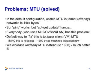 Problems: MTU (solved) 
• In the default configuration, usable MTU in tenant (overlay) 
networks is 14xx bytes 
• So, “ping” works, but “apt-get update” hangs… 
• Everybody (who uses ML2/OVS/VXLAN) has this problem! 
• Default way to “fix” this is to lower client (VM) MTU 
– IMHO this is hopeless – 1500 bytes much too ingrained now 
• We increase underlay MTU instead (to 1600) - much better 
 
© 2014 SWITCH 
10 
 