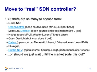 Move to “real” SDN controller? 
• But there are so many to choose from! 
– Nicira N$X 
–OpenContrail (open source, uses MPLS, Juniper base) 
– Midokura/MidoNet (open source since this month! EPFL ties) 
–Nuage (uses MPLS, Alcatel-Lucent/TiMetra base) 
–Open Daylight (but what does it do?) 
–Calico (open source, Metaswitch base, L3-based, even does IPv6) 
– Plumgrid, … 
– Snabb NFV! (open source, hackable, high-performance user-space) 
• …or should we just wait until the market sorts this out? 
© 2014 SWITCH 
13 
 