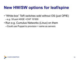 New HW/SW options for leaf/spine 
• “White-box” ToR switches sold without OS (just OPIE) 
– e.g. 32-port 40GE <CHF 10’000 
• Run e.g. Cumulus Networks (Linux) on them 
–Could use Puppet to provision = same as servers 
© 2014 SWITCH 
15 
 