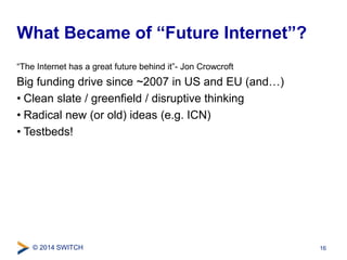 What Became of “Future Internet”? 
“The Internet has a great future behind it”- Jon Crowcroft 
Big funding drive since ~2007 in US and EU (and…) 
• Clean slate / greenfield / disruptive thinking 
• Radical new (or old) ideas (e.g. ICN) 
• Testbeds! 
© 2014 SWITCH 
16 
 