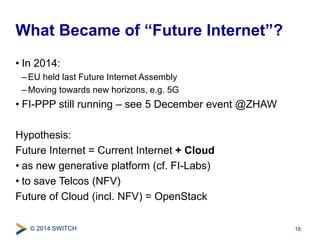 What Became of “Future Internet”? 
• In 2014: 
– EU held last Future Internet Assembly 
– Moving towards new horizons, e.g. 5G 
• FI-PPP still running – see 5 December event @ZHAW 
Hypothesis: 
Future Internet = Current Internet + Cloud 
• as new generative platform (cf. FI-Labs) 
• to save Telcos (NFV) 
Future of Cloud (incl. NFV) = OpenStack 
© 2014 SWITCH 
18 
