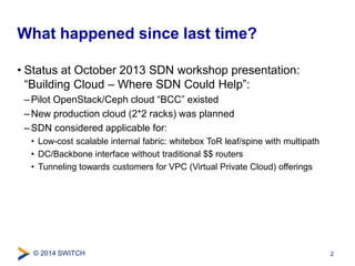 What happened since last time? 
• Status at October 2013 SDN workshop presentation: 
“Building Cloud – Where SDN Could Help”: 
– Pilot OpenStack/Ceph cloud “BCC” existed 
–New production cloud (2*2 racks) was planned 
– SDN considered applicable for: 
• Low-cost scalable internal fabric: whitebox ToR leaf/spine with multipath 
• DC/Backbone interface without traditional $$ routers 
• Tunneling towards customers for VPC (Virtual Private Cloud) offerings 
© 2014 SWITCH 
2 
 