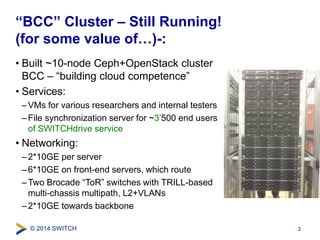 “BCC” Cluster – Still Running! 
(for some value of…)-: 
• Built ~10-node Ceph+OpenStack cluster 
BCC – “building cloud competence” 
• Services: 
– VMs for various researchers and internal testers 
– File synchronization server for ~3’500 end users 
of SWITCHdrive service 
• Networking: 
–2*10GE per server 
– 6*10GE on front-end servers, which route 
– Two Brocade “ToR” switches with TRILL-based 
multi-chassis multipath, L2+VLANs 
– 2*10GE towards backbone 
© 2014 SWITCH 
3 
 