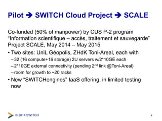Pilot  SWITCH Cloud Project  SCALE 
Co-funded (50% of manpower) by CUS P-2 program 
“Information scientifique – accès, traitement et sauvegarde” 
Project SCALE, May 2014 – May 2015 
• Two sites: UniL Géopolis, ZHdK Toni-Areal, each with 
– 32 (16 compute+16 storage) 2U servers w/2*10GE each 
– 2*10GE external connectivity (pending 2nd link @Toni-Areal) 
– room for growth to ~20 racks 
• New “SWITCHengines” IaaS offering, in limited testing 
now 
© 2014 SWITCH 
4 
 
