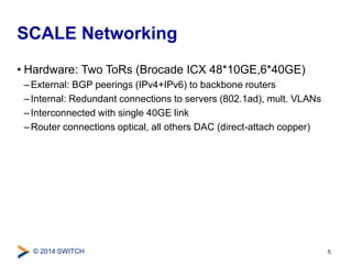 SCALE Networking 
• Hardware: Two ToRs (Brocade ICX 48*10GE,6*40GE) 
–External: BGP peerings (IPv4+IPv6) to backbone routers 
– Internal: Redundant connections to servers (802.1ad), mult. VLANs 
– Interconnected with single 40GE link 
–Router connections optical, all others DAC (direct-attach copper) 
© 2014 SWITCH 
5 
 