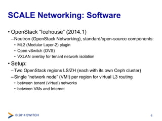 SCALE Networking: Software 
• OpenStack “Icehouse” (2014.1) 
–Neutron (OpenStack Networking), standard/open-source components: 
• ML2 (Modular Layer-2) plugin 
• Open vSwitch (OVS) 
• VXLAN overlay for tenant network isolation 
• Setup: 
–Two OpenStack regions LS/ZH (each with its own Ceph cluster) 
– Single “network node” (VM!) per region for virtual L3 routing 
• between tenant (virtual) networks 
• between VMs and Internet 
© 2014 SWITCH 
6 
 