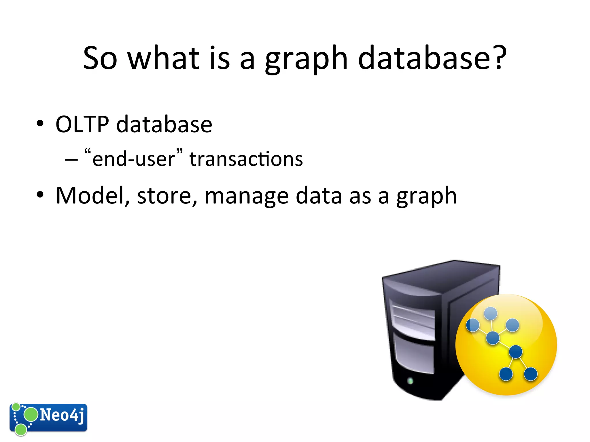 So 
what 
is 
a 
graph 
database? 
• OLTP 
database 
– “end-­‐user” 
transac?ons 
• Model, 
store, 
manage 
data 
as 
a 
graph 
 