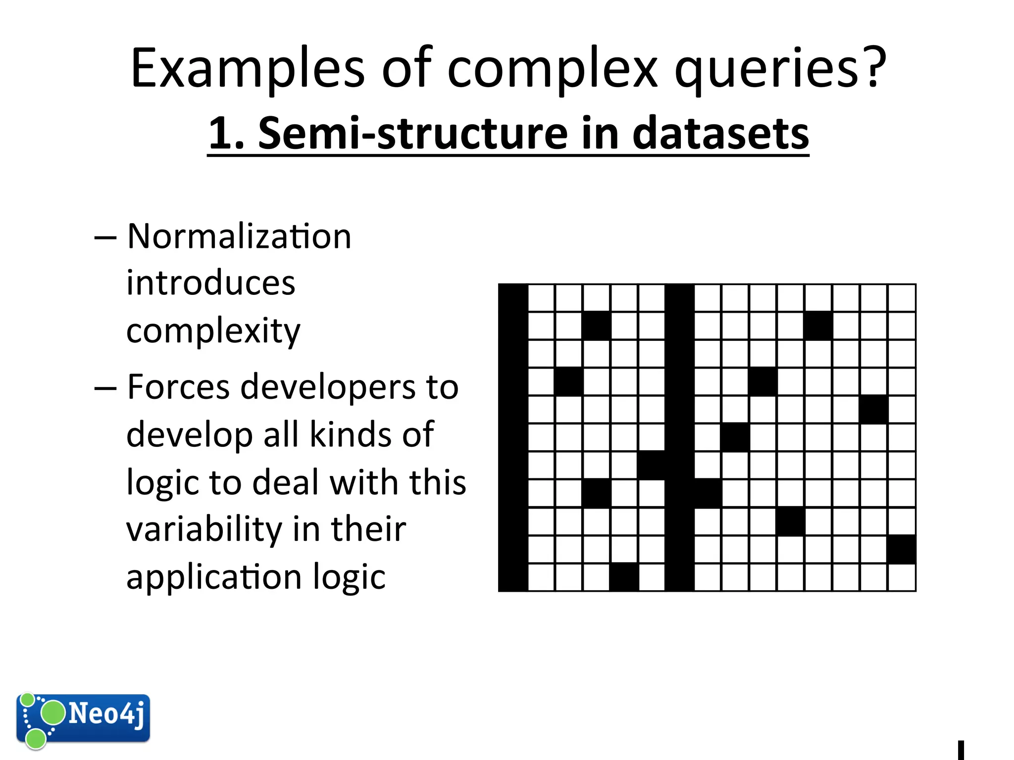 Examples 
of 
complex 
queries? 
1. 
Semi-­‐structure 
in 
datasets 
1 
– Normaliza?on 
introduces 
complexity 
– Forces 
developers 
to 
develop 
all 
kinds 
of 
logic 
to 
deal 
with 
this 
variability 
in 
their 
applica?on 
logic 
 