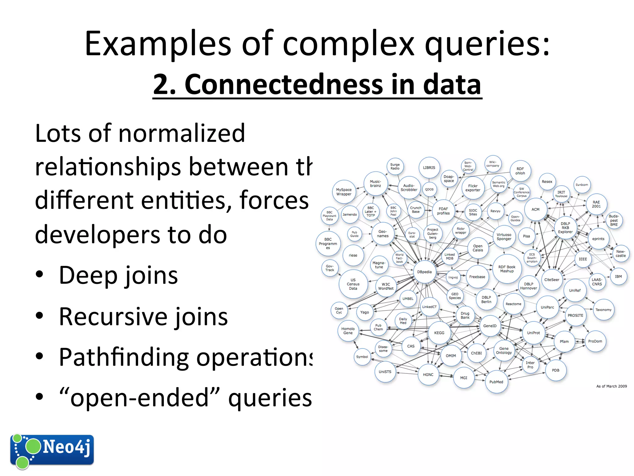 Examples 
of 
complex 
queries: 
2. 
Connectedness 
in 
data 
Lots 
of 
normalized 
rela?onships 
between 
the 
different 
en??es, 
forces 
developers 
to 
do 
• Deep 
joins 
• Recursive 
joins 
• Pathfinding 
opera?ons 
• “open-­‐ended” 
queries 
 