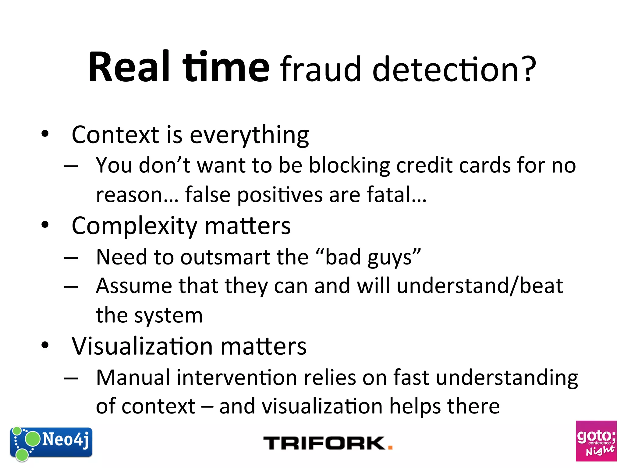 Real 
1me 
fraud 
detec?on? 
• Context 
is 
everything 
– You 
don’t 
want 
to 
be 
blocking 
credit 
cards 
for 
no 
reason… 
false 
posi?ves 
are 
fatal… 
• Complexity 
maers 
– Need 
to 
outsmart 
the 
“bad 
guys” 
– Assume 
that 
they 
can 
and 
will 
understand/beat 
the 
system 
• Visualiza?on 
maers 
– Manual 
interven?on 
relies 
on 
fast 
understanding 
of 
context 
– 
and 
visualiza?on 
helps 
there 
 