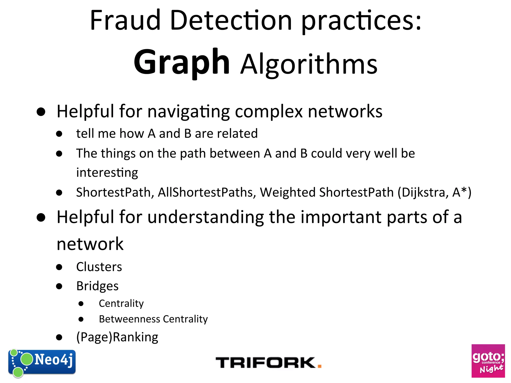 Fraud 
Detec?on 
prac?ces: 
Graph 
Algorithms 
● Helpful 
for 
naviga?ng 
complex 
networks 
● tell 
me 
how 
A 
and 
B 
are 
related 
● The 
things 
on 
the 
path 
between 
A 
and 
B 
could 
very 
well 
be 
interes?ng 
● ShortestPath, 
AllShortestPaths, 
Weighted 
ShortestPath 
(Dijkstra, 
A*) 
● Helpful 
for 
understanding 
the 
important 
parts 
of 
a 
network 
● Clusters 
● Bridges 
● Centrality 
● Betweenness 
Centrality 
● (Page)Ranking 
 