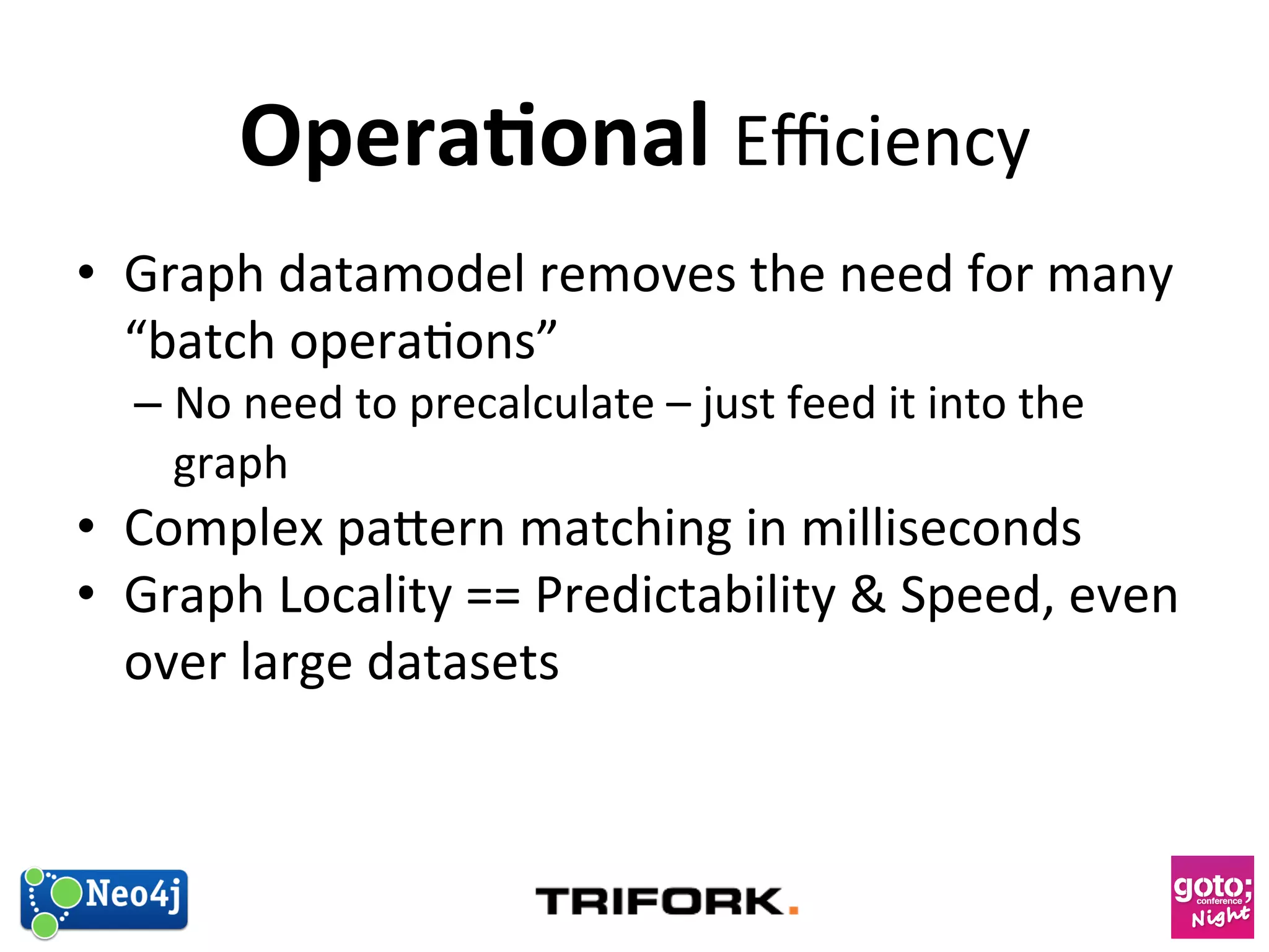 Opera1onal 
Efficiency 
• Graph 
datamodel 
removes 
the 
need 
for 
many 
“batch 
opera?ons” 
– No 
need 
to 
precalculate 
– 
just 
feed 
it 
into 
the 
graph 
• Complex 
paern 
matching 
in 
milliseconds 
• Graph 
Locality 
== 
Predictability 
 
Speed, 
even 
over 
large 
datasets 
 