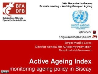 20th November in Geneva 
Seventh meeting – Working Group on Ageing 
@muricor 
sergio.murillo@bizkaia.net 
Sergio Murillo Corzo 
Director-General for Autonomy Promotion 
Biscay Provincial Government 
Active Ageing Index 
monitoring ageing policy in Biscay 
 