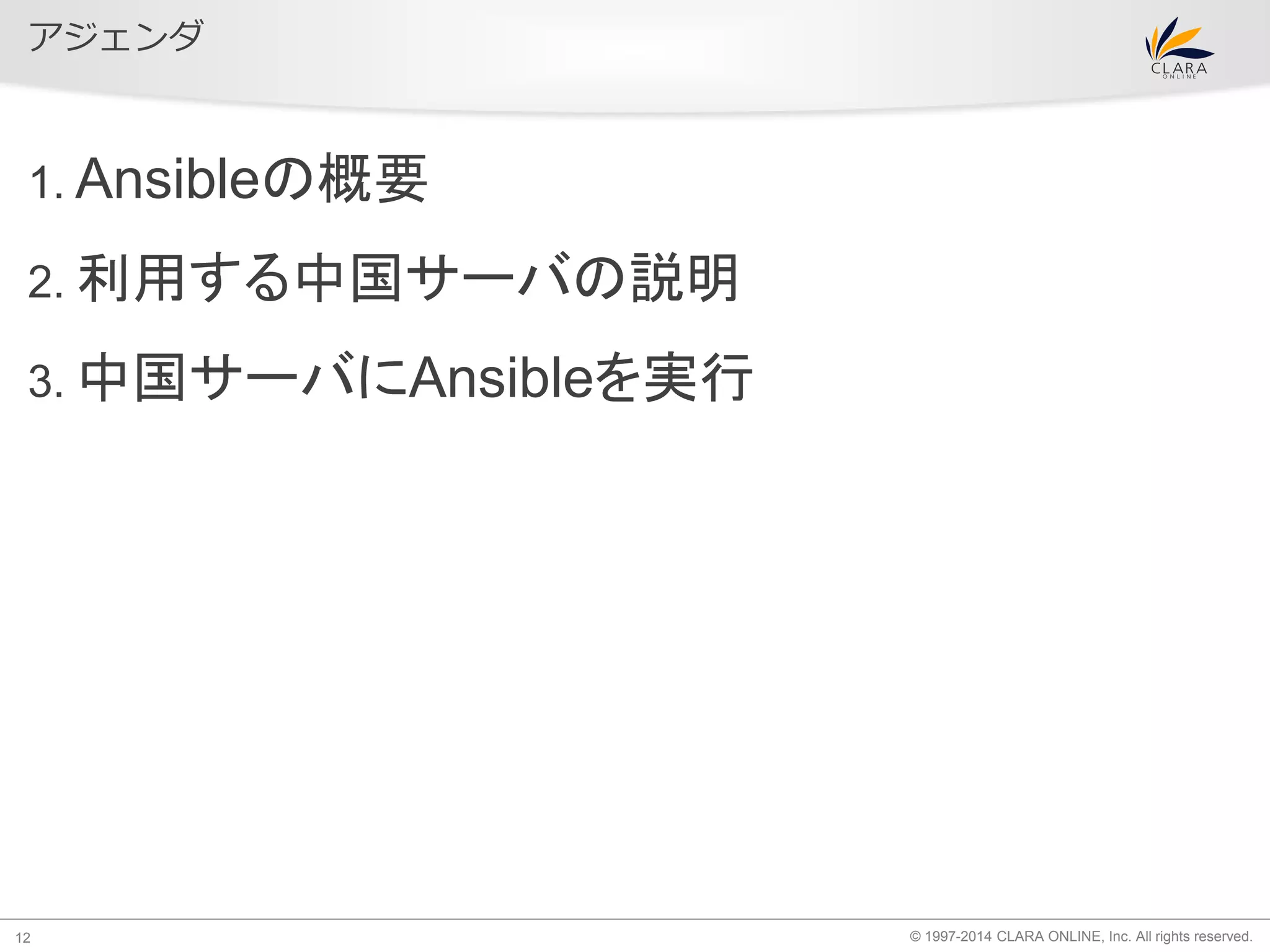 © 1997-2014 CLARA ONLINE, Inc. All rights reserved. 
アジェンダ 
1. Ansibleの概要 
2. 利用する中国サーバの説明 
3. 中国サーバにAnsibleを実行 
12 
 