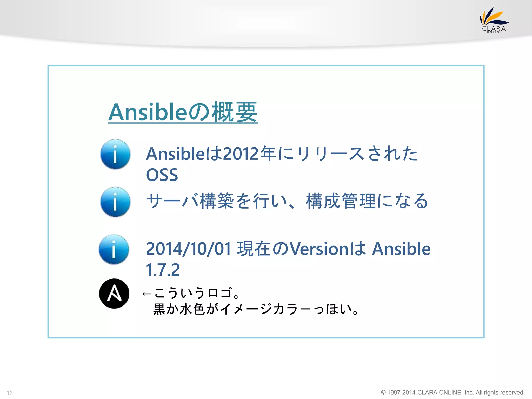 Ansibleの概要 
Ansibleは2012年にリリースされた 
OSS 
サーバ構築を行い、構成管理になる 
2014/10/01 現在のVersionはAnsible 
1.7.2 
←こういうロゴ。 
黒か水色がイメージカラ－っぽい。 
© 1997-2014 CLARA ONLINE, 13 Inc. All rights reserved. 
 