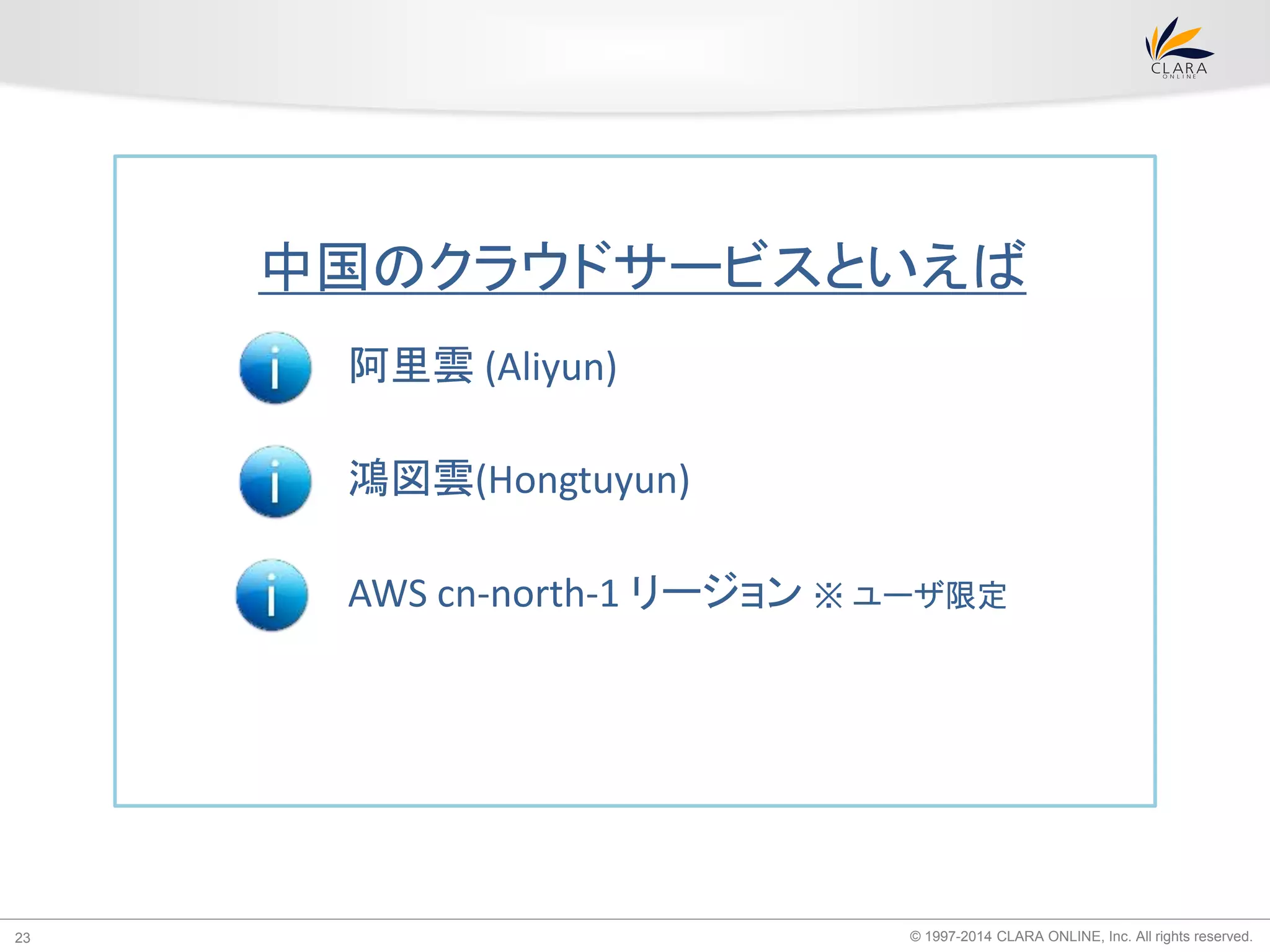 中国のクラウドサービスといえば 
阿里雲(Aliyun) 
鴻図雲(Hongtuyun) 
AWS cn-north-1 リージョン※ ユーザ限定 
© 1997-2014 CLARA ONLINE, 23 Inc. All rights reserved. 
 