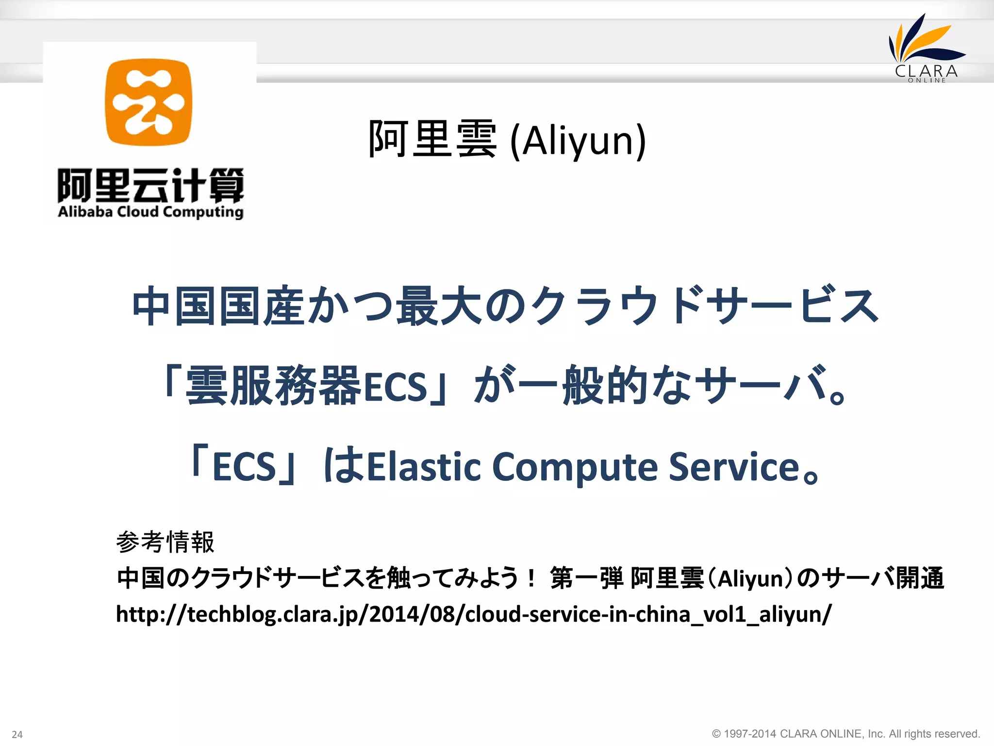 中国国産かつ最大のクラウドサービス 
「雲服務器ECS」が一般的なサーバ。 
「ECS」はElastic Compute Service。 
© 1997-2014 CLARA ONLINE, Inc. All rights reserved. 
24 
阿里雲(Aliyun) 
参考情報 
中国のクラウドサービスを触ってみよう！ 第一弾阿里雲（Aliyun）のサーバ開通 
http://techblog.clara.jp/2014/08/cloud-service-in-china_vol1_aliyun/ 
 