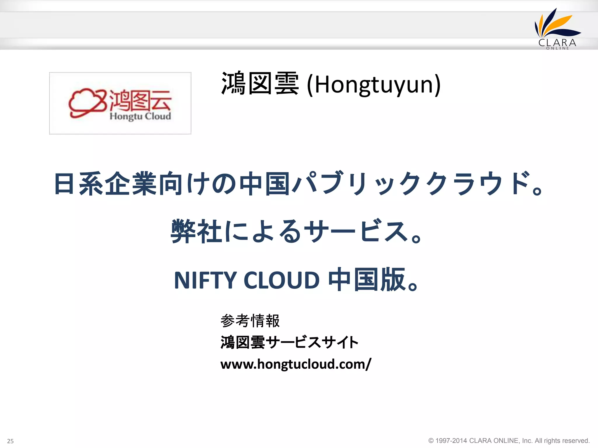 日系企業向けの中国パブリッククラウド。 
弊社によるサービス。 
NIFTY CLOUD 中国版。 
© 1997-2014 CLARA ONLINE, Inc. All rights reserved. 
25 
鴻図雲(Hongtuyun) 
参考情報 
鴻図雲サービスサイト 
www.hongtucloud.com/ 
 