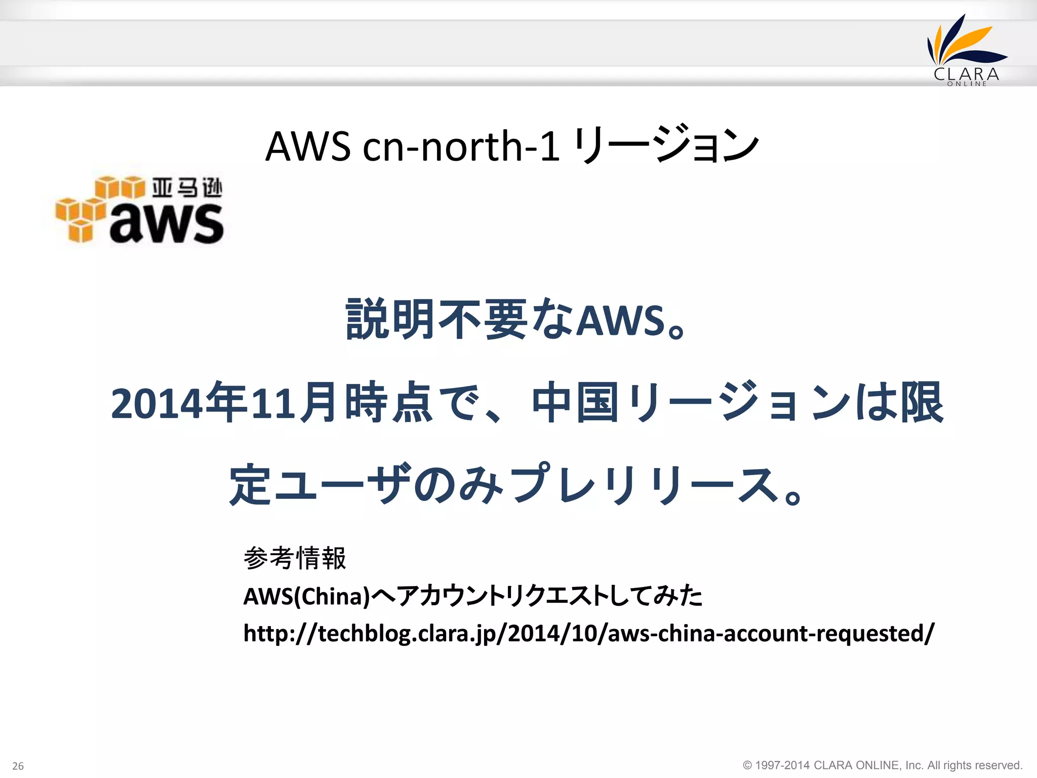 © 1997-2014 CLARA ONLINE, Inc. All rights reserved. 
説明不要なAWS。 
2014年11月時点で、中国リージョンは限 
定ユーザのみプレリリース。 
26 
AWS cn-north-1 リージョン 
参考情報 
AWS(China)へアカウントリクエストしてみた 
http://techblog.clara.jp/2014/10/aws-china-account-requested/ 
 