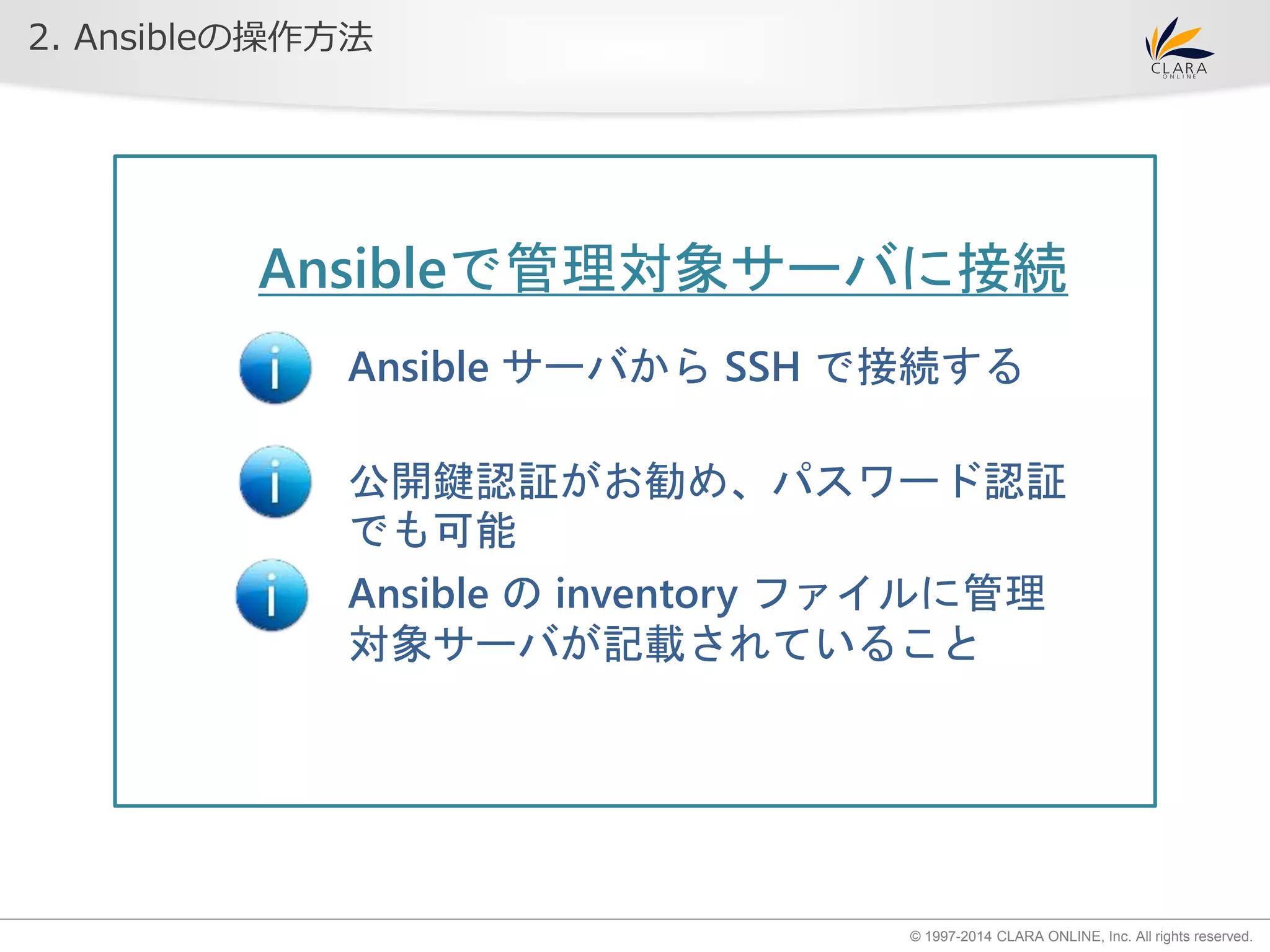 © 1997-2014 CLARA ONLINE, Inc. All rights reserved. 
2. Ansibleの操作方法 
Ansibleで管理対象サーバに接続 
Ansible サーバからSSH で接続する 
公開鍵認証がお勧め、パスワード認証 
でも可能 
Ansible のinventory ファイルに管理 
対象サーバが記載されていること 
 
