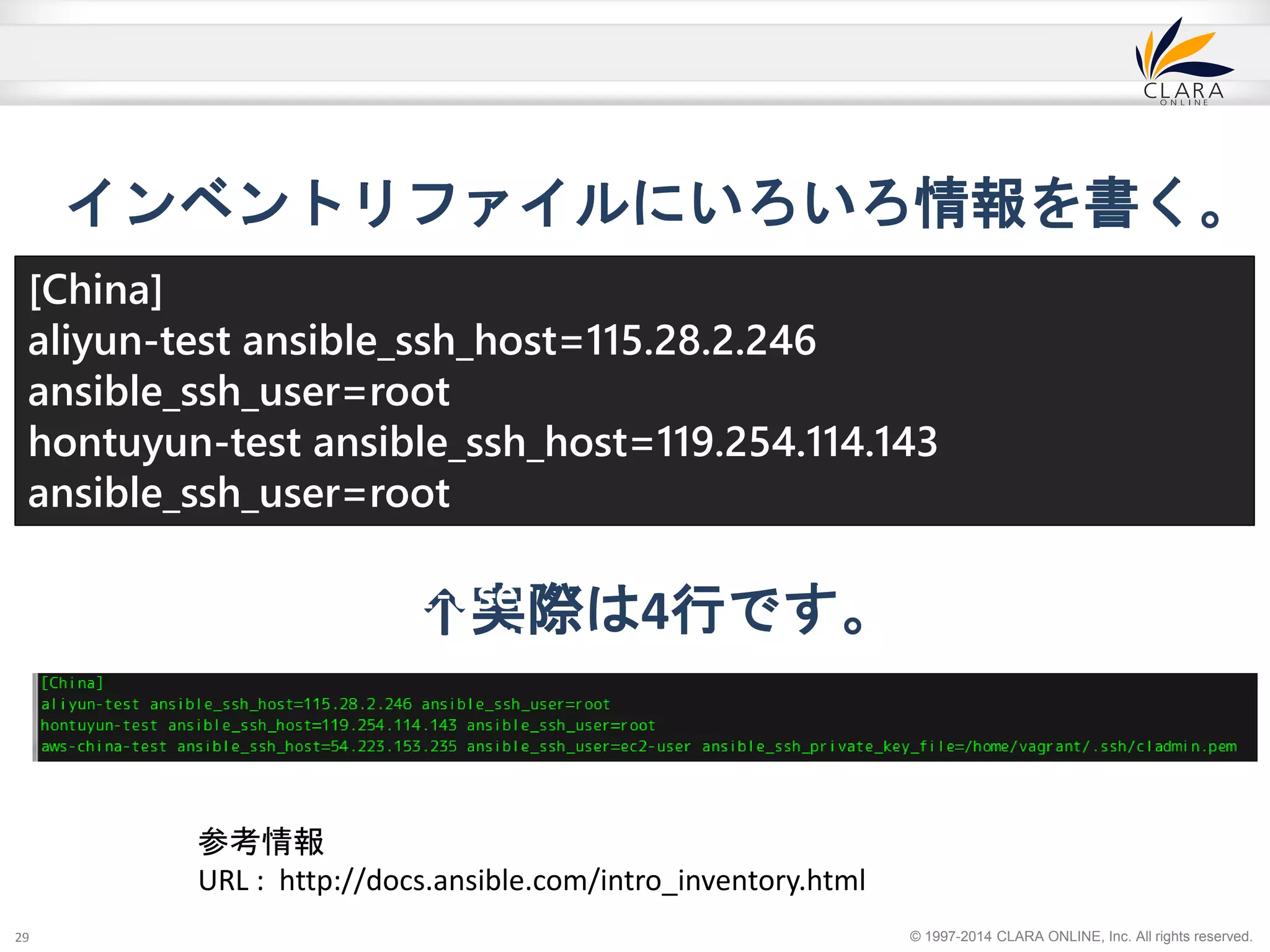 インベントリファイルにいろいろ情報を書く。 
[China] 
aliyun-test ansible_ssh_host=115.28.2.246 
ansible_ssh_user=root 
hontuyun-test ansible_ssh_host=119.254.114.143 
ansible_ssh_user=root 
aws-china-test ansible_ssh_host=54.223.153.235 
ansible_ssh_user=ec2-user 
ansible_ssh_private_key_file=/home/vagrant/.ssh/cladmin.pem 
© 1997-2014 CLARA ONLINE, Inc. All rights reserved. 
↑実際は4行です。 
29 
参考情報 
URL : http://docs.ansible.com/intro_inventory.html 
 