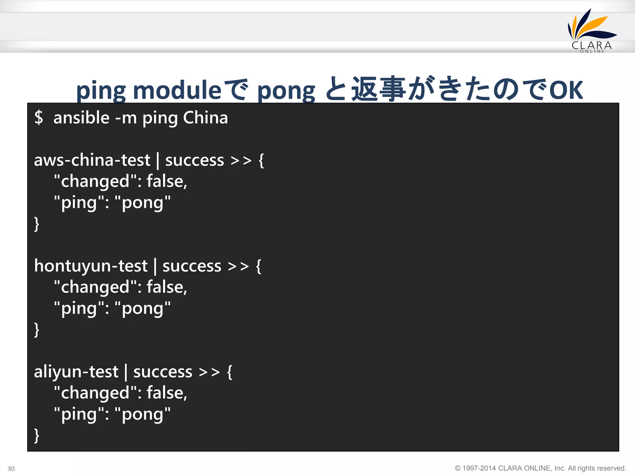 ping moduleでpong と返事がきたのでOK 
↑実際は３行です。 
© 1997-2014 CLARA ONLINE, Inc. All rights reserved. 
30 
$ ansible -m ping China 
aws-china-test | success >> { 
"changed": false, 
"ping": "pong" 
} 
hontuyun-test | success >> { 
"changed": false, 
"ping": "pong" 
} 
aliyun-test | success >> { 
"changed": false, 
"ping": "pong" 
} 
 