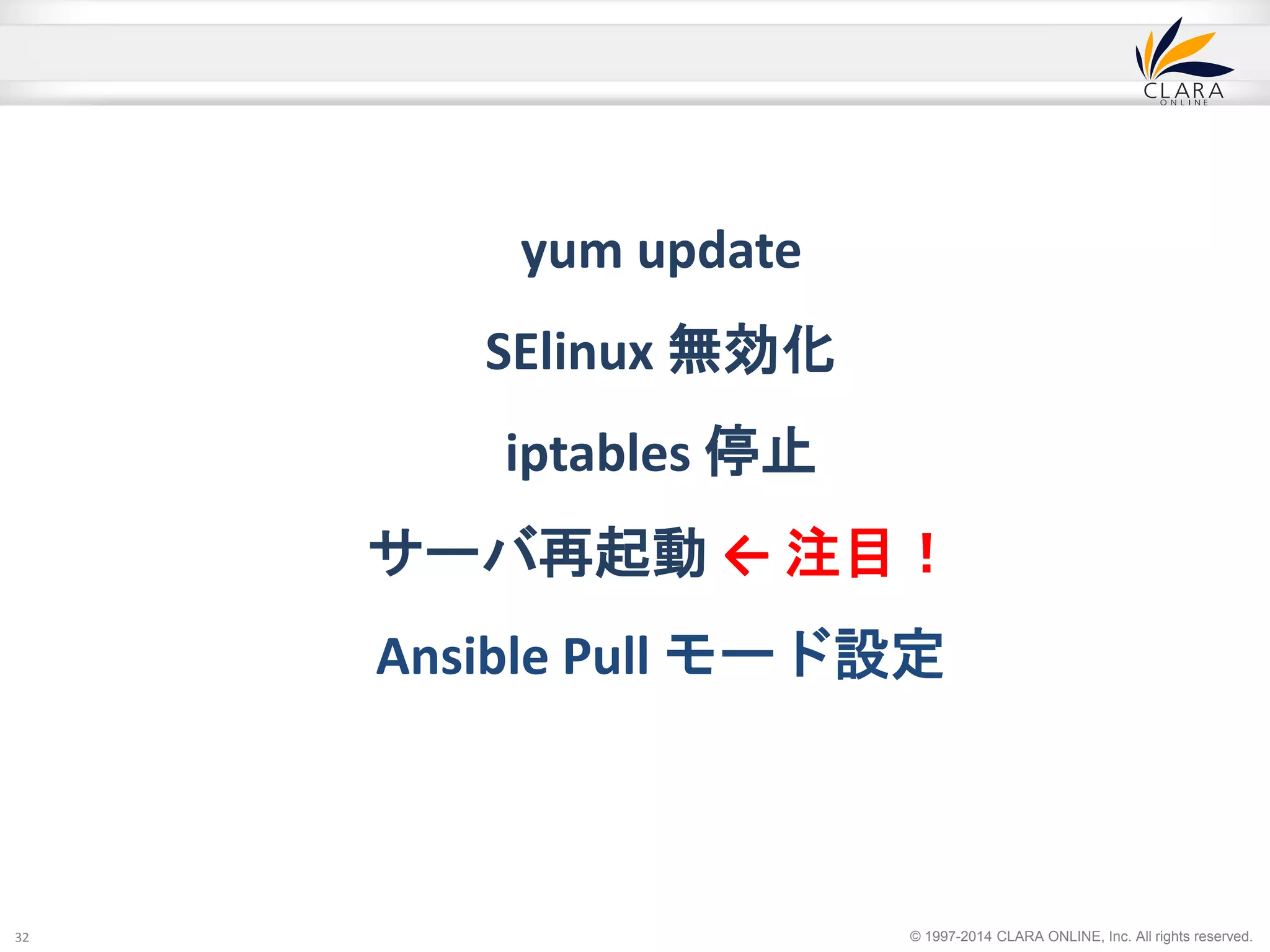 © 1997-2014 CLARA ONLINE, Inc. All rights reserved. 
yum update 
SElinux 無効化 
iptables 停止 
サーバ再起動← 注目！ 
Ansible Pull モード設定 
32 
 