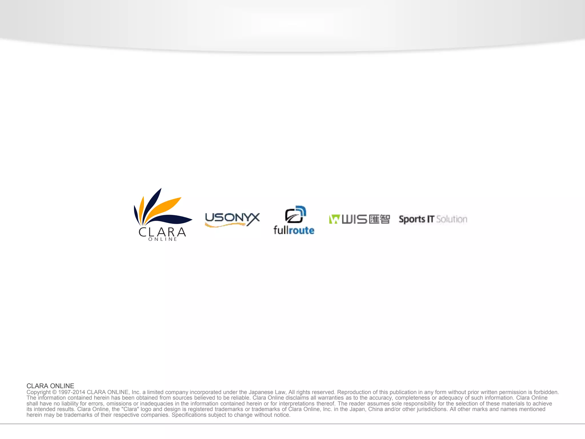 CLARA ONLINE 
Copyright © 1997-2014 CLARA ONLINE, Inc. a limited company incorporated under the Japanese Law, All rights reserved. Reproduction of this publication in any form without prior written permission is forbidden. 
The information contained herein has been obtained from sources believed to be reliable. Clara Online disclaims all warranties as to the accuracy, completeness or adequacy of such information. Clara Online 
shall have no liability for errors, omissions or inadequacies in the information contained herein or for interpretations thereof. The reader assumes sole responsibility for the selection of these materials to achieve 
its intended results. Clara Online, the "Clara" logo and design is registered trademarks or trademarks of Clara Online, Inc. in the Japan, China and/or other jurisdictions. All other marks and names mentioned 
herein may be trademarks of their respective companies. Specifications subject to change without notice. 
