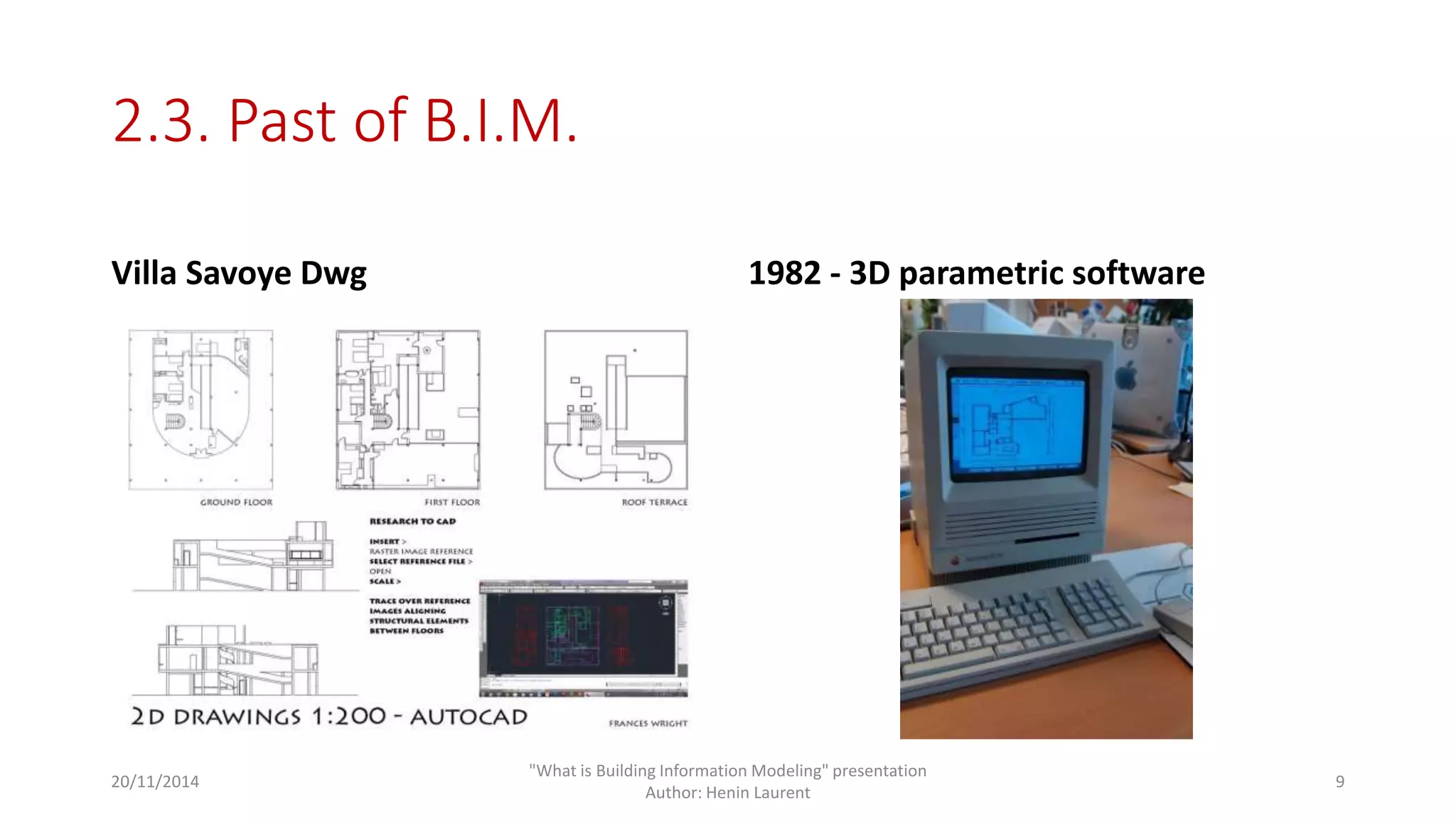 2.3. Past of B.I.M. 
Villa Savoye Dwg 1982 - 3D parametric software 
20/11/2014 
"What is Building Information Modeling" presentation 
Author: Henin Laurent 
9 
 