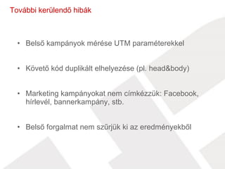 További kerülendő hibák 
• Belső kampányok mérése UTM paraméterekkel 
• Követő kód duplikált elhelyezése (pl. head&body) 
• Marketing kampányokat nem címkézzük: Facebook, 
hírlevél, bannerkampány, stb. 
• Belső forgalmat nem szűrjük ki az eredményekből 
 