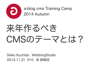 a-blog cms Training Camp 
2014 Autumn 
来年作るべき 
CMSのテーマとは？ 
Seiko Kuchida : WebbingStudio 
2014.11.21（Fri） @ 師崎荘 
 