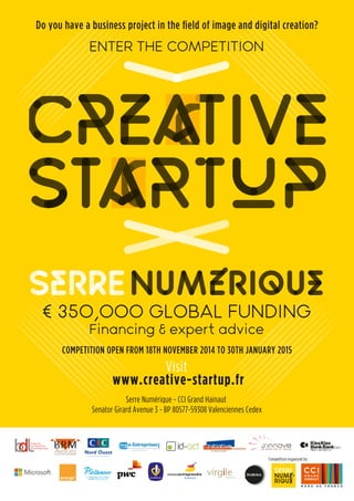 Do you have a business project in the field of image and digital creation? 
ENTER THE COMPETITION 
€ 350,000 GLOBAL FUNDING 
Financing & expert advice 
COMPETITION OPEN FROM 18TH NOVEMBER 2014 TO 30TH JANUARY 2015 
Visit 
Serre Numérique - CCI Grand Hainaut 
Senator Girard Avenue 3 - BP 80577-59308 Valenciennes Cedex 
Competition organized by : 
www.creative-startup.fr 
