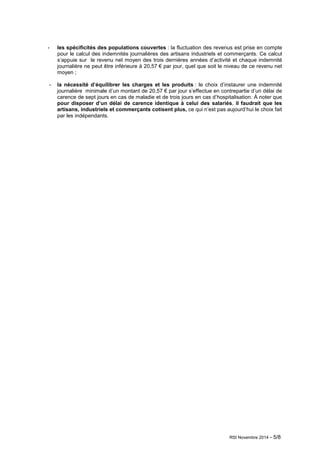 - les spécificités des populations couvertes : la fluctuation des revenus est prise en compte 
pour le calcul des indemnités journalières des artisans industriels et commerçants. Ce calcul 
s’appuie sur le revenu net moyen des trois dernières années d’activité et chaque indemnité 
journalière ne peut être inférieure à 20,57 € par jour, quel que soit le niveau de ce revenu net 
moyen ; 
- la nécessité d’équilibrer les charges et les produits : le choix d’instaurer une indemnité 
journalière minimale d’un montant de 20,57 € par jour s’effectue en contrepartie d’un délai de 
carence de sept jours en cas de maladie et de trois jours en cas d’hospitalisation. À noter que 
pour disposer d’un délai de carence identique à celui des salariés, il faudrait que les 
artisans, industriels et commerçants cotisent plus, ce qui n’est pas aujourd’hui le choix fait 
par les indépendants. 
RSI Novembre 2014 - 5/8 
 