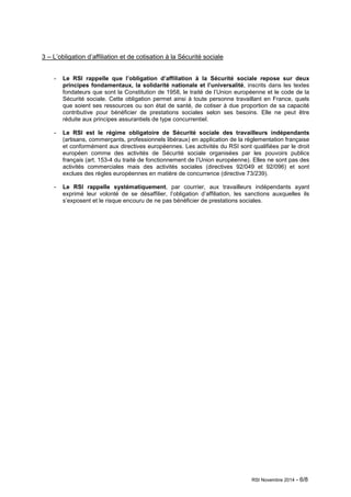 RSI Novembre 2014 - 6/8 
3 – L’obligation d’affiliation et de cotisation à la Sécurité sociale 
- Le RSI rappelle que l’obligation d’affiliation à la Sécurité sociale repose sur deux 
principes fondamentaux, la solidarité nationale et l’universalité, inscrits dans les textes 
fondateurs que sont la Constitution de 1958, le traité de l’Union européenne et le code de la 
Sécurité sociale. Cette obligation permet ainsi à toute personne travaillant en France, quels 
que soient ses ressources ou son état de santé, de cotiser à due proportion de sa capacité 
contributive pour bénéficier de prestations sociales selon ses besoins. Elle ne peut être 
réduite aux principes assurantiels de type concurrentiel. 
- Le RSI est le régime obligatoire de Sécurité sociale des travailleurs indépendants 
(artisans, commerçants, professionnels libéraux) en application de la réglementation française 
et conformément aux directives européennes. Les activités du RSI sont qualifiées par le droit 
européen comme des activités de Sécurité sociale organisées par les pouvoirs publics 
français (art. 153-4 du traité de fonctionnement de l’Union européenne). Elles ne sont pas des 
activités commerciales mais des activités sociales (directives 92/049 et 92/096) et sont 
exclues des règles européennes en matière de concurrence (directive 73/239). 
- Le RSI rappelle systématiquement, par courrier, aux travailleurs indépendants ayant 
exprimé leur volonté de se désaffilier, l’obligation d’affiliation, les sanctions auxquelles ils 
s’exposent et le risque encouru de ne pas bénéficier de prestations sociales. 
 