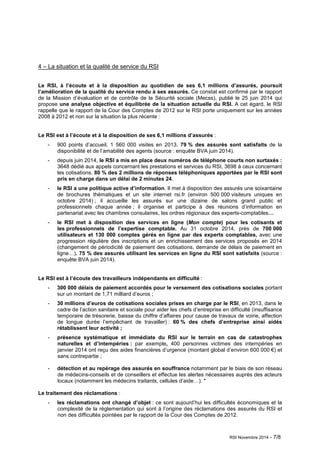 RSI Novembre 2014 - 7/8 
4 – La situation et la qualité de service du RSI 
Le RSI, à l’écoute et à la disposition au quotidien de ses 6,1 millions d’assurés, poursuit 
l’amélioration de la qualité du service rendu à ses assurés. Ce constat est confirmé par le rapport 
de la Mission d’évaluation et de contrôle de la Sécurité sociale (Mecss), publié le 25 juin 2014 qui 
propose une analyse objective et équilibrée de la situation actuelle du RSI. A cet égard, le RSI 
rappelle que le rapport de la Cour des Comptes de 2012 sur le RSI porte uniquement sur les années 
2008 à 2012 et non sur la situation la plus récente : 
Le RSI est à l’écoute et à la disposition de ses 6,1 millions d’assurés : 
- 900 points d’accueil, 1 560 000 visites en 2013, 79 % des assurés sont satisfaits de la 
disponibilité et de l’amabilité des agents (source : enquête BVA juin 2014). 
- depuis juin 2014, le RSI a mis en place deux numéros de téléphone courts non surtaxés : 
3648 dédié aux appels concernant les prestations et services du RSI, 3698 à ceux concernant 
les cotisations. 80 % des 2 millions de réponses téléphoniques apportées par le RSI sont 
pris en charge dans un délai de 2 minutes 24. 
- le RSI a une politique active d’information. Il met à disposition des assurés une soixantaine 
de brochures thématiques et un site internet rsi.fr (environ 500 000 visiteurs uniques en 
octobre 2014) ; il accueille les assurés sur une dizaine de salons grand public et 
professionnels chaque année ; il organise et participe à des réunions d’information en 
partenariat avec les chambres consulaires, les ordres régionaux des experts-comptables… 
- le RSI met à disposition des services en ligne (Mon compte) pour les cotisants et 
les professionnels de l’expertise comptable. Au 31 octobre 2014, près de 700 000 
utilisateurs et 130 000 comptes gérés en ligne par des experts comptables, avec une 
progression régulière des inscriptions et un enrichissement des services proposés en 2014 
(changement de périodicité de paiement des cotisations, demande de délais de paiement en 
ligne…). 75 % des assurés utilisant les services en ligne du RSI sont satisfaits (source : 
enquête BVA juin 2014). 
Le RSI est à l’écoute des travailleurs indépendants en difficulté : 
- 300 000 délais de paiement accordés pour le versement des cotisations sociales portant 
sur un montant de 1,71 milliard d’euros ; 
- 30 millions d’euros de cotisations sociales prises en charge par le RSI, en 2013, dans le 
cadre de l’action sanitaire et sociale pour aider les chefs d’entreprise en difficulté (insuffisance 
temporaire de trésorerie, baisse du chiffre d’affaires pour cause de travaux de voirie, affection 
de longue durée l’empêchant de travailler) : 60 % des chefs d’entreprise ainsi aidés 
rétablissent leur activité ; 
- présence systématique et immédiate du RSI sur le terrain en cas de catastrophes 
naturelles et d’intempéries : par exemple, 400 personnes victimes des intempéries en 
janvier 2014 ont reçu des aides financières d’urgence (montant global d’environ 600 000 €) et 
sans contrepartie ; 
- détection et au repérage des assurés en souffrance notamment par le biais de son réseau 
de médecins-conseils et de conseillers et effectue les alertes nécessaires auprès des acteurs 
locaux (notamment les médecins traitants, cellules d’aide…). * 
Le traitement des réclamations : 
- les réclamations ont changé d’objet : ce sont aujourd’hui les difficultés économiques et la 
complexité de la réglementation qui sont à l’origine des réclamations des assurés du RSI et 
non des difficultés pointées par le rapport de la Cour des Comptes de 2012. 
 
