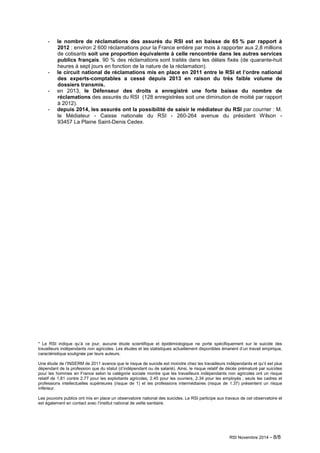 - le nombre de réclamations des assurés du RSI est en baisse de 65 % par rapport à 
2012 : environ 2 600 réclamations pour la France entière par mois à rapporter aux 2,8 millions 
de cotisants soit une proportion équivalente à celle rencontrée dans les autres services 
publics français. 90 % des réclamations sont traités dans les délais fixés (de quarante-huit 
heures à sept jours en fonction de la nature de la réclamation). 
- le circuit national de réclamations mis en place en 2011 entre le RSI et l’ordre national 
des experts-comptables a cessé depuis 2013 en raison du très faible volume de 
dossiers transmis. 
- en 2013, le Défenseur des droits a enregistré une forte baisse du nombre de 
réclamations des assurés du RSI (128 enregistrées soit une diminution de moitié par rapport 
à 2012). 
- depuis 2014, les assurés ont la possibilité de saisir le médiateur du RSI par courrier : M. 
le Médiateur - Caisse nationale du RSI - 260-264 avenue du président Wilson - 
93457 La Plaine Saint-Denis Cedex. 
* Le RSI indique qu’à ce jour, aucune étude scientifique et épidémiologique ne porte spécifiquement sur le suicide des 
travailleurs indépendants non agricoles. Les études et les statistiques actuellement disponibles émanent d’un travail empirique, 
caractéristique soulignée par leurs auteurs. 
Une étude de l’INSERM de 2011 avance que le risque de suicide est moindre chez les travailleurs indépendants et qu’il est plus 
dépendant de la profession que du statut (d’indépendant ou de salarié). Ainsi, le risque relatif de décès prématuré par suicides 
pour les hommes en France selon la catégorie sociale montre que les travailleurs indépendants non agricoles ont un risque 
relatif de 1,81 contre 2.77 pour les exploitants agricoles, 2.45 pour les ouvriers, 2.34 pour les employés ; seuls les cadres et 
professions intellectuelles supérieures (risque de 1) et les professions intermédiaires (risque de 1.37) présentent un risque 
inférieur. 
Les pouvoirs publics ont mis en place un observatoire national des suicides. Le RSI participe aux travaux de cet observatoire et 
est également en contact avec l’Institut national de veille sanitaire. 
RSI Novembre 2014 - 8/8 
