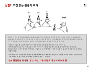 실험2. 조건 없는 관용의 효과
4명이 한 팀으로 구성되어 라운드마다 한 사람은 3달러를 받고 그것을 본인이 가질지 아니면 다른 사람에게
나눠줄지 결정해야 함. 본인이 갖기로 결정하면 3달러를 얻지만, 다른 사람에게 주면 4명 모두가 2달러씩 받음.
단, 게임에서는 1라운드가 끝날 때마다 다른 사람이 어떤 결정을 했는지 알 수 있음.
4명 모두 3달러를 남에게 주면 각자 8달러씩 받으므로 팀 전체적으로 가장 이익이 됨.
하지만 본인만 나눠주고 다른 사람이 모두 자기가 가지면 본인은 6라운드 합계 12달러밖에 받지 못함.
6라운드 모두 자신이 갖기로 하면 최소 18달러 보장. 이때 다른 사람과 의논할 수 없으므로 나눈다는 결정에는
위험이 따름.
참가자 중 15%가 일관성있게 나누는 쪽을 선택했는데, 놀랍게도 한결같이 자신을 희생한 사람이 거둔 성과는
그런 사람이 한 명도 없는 팀의 평균 수입보다 26% 더 많이 범.
팀에 한결같은 기버가 1명 있으면, 다른 사람도 더 많이 나누게 됨.
I will
13
 