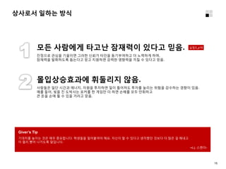 상사로서 일하는 방식
Giver’s Tip
기대치를 높이는 것은 매우 중요합니다. 학생들을 밀어붙여야 해요. 자신이 할 수 있다고 생각했던 것보다 더 많은 걸 해내고
더 멀리 뻗어 나가도록 말입니다.
–c.j. 스켄더-
진정으로 관심을 기울이면 그러한 신뢰가 타인을 동기부여하고 더 노력하게 하며,
잠재력을 발휘하도록 돕는다고 믿고 지원하면 강력한 영향력을 끼칠 수 있다고 믿음.
모든 사람에게 타고난 잠재력이 있다고 믿음.
사람들은 일단 시간과 에너지, 자원을 투자하면 일이 틀어져도 투자를 늘리는 위험을 감수하는 경향이 있음.
예를 들어, 빚을 진 도박사는 포커를 한 게임만 더 하면 손해를 모두 만회하고
큰 돈을 손에 쥘 수 있을 거라고 믿음.
몰입상승효과에 휘둘리지 않음.
실험3_p16
15
 