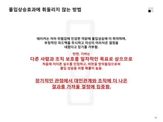 몰입상승효과에 휘둘리지 않는 방법
테이커는 자아 위협감에 민감한 까닭에 몰입상승에 더 취약하며,
부정적인 피드백을 무시하고 자신이 어리석은 결정을
내렸다고 믿기를 거부함.
반면, 기버는
다른 사람과 조직 보호를 일차적인 목표로 삼으므로
처음에 저지른 실수를 인정하고, 비판을 받아들임으로써
몰입 상승을 피할 확률이 높음.
장기적인 관점에서 대인관계와 조직에 더 나은
결과를 가져올 결정에 집중함.
17
 